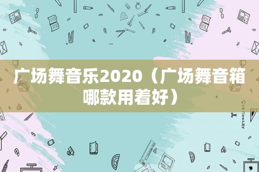 广场舞音乐2020（广场舞音箱哪款用着好）