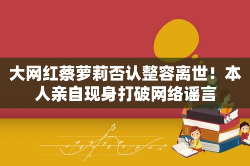 大网红蔡萝莉否认整容离世！本人亲自现身打破网络谣言