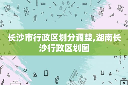 长沙市行政区划分调整,湖南长沙行政区划图