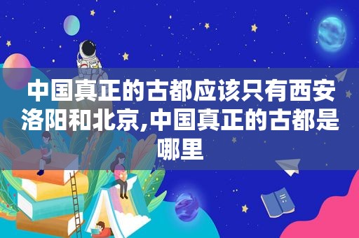 中国真正的古都应该只有西安洛阳和北京,中国真正的古都是哪里