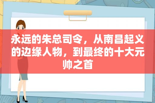 永远的朱总司令，从南昌起义的边缘人物，到最终的十大元帅之首