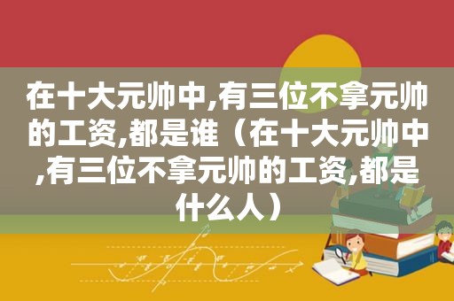 在十大元帅中,有三位不拿元帅的工资,都是谁（在十大元帅中,有三位不拿元帅的工资,都是什么人）