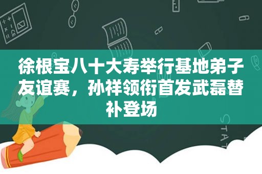 徐根宝八十大寿举行基地弟子友谊赛，孙祥领衔首发武磊替补登场