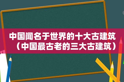 中国闻名于世界的十大古建筑（中国最古老的三大古建筑）