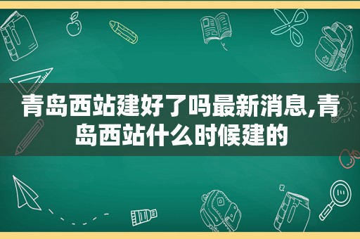 青岛西站建好了吗最新消息,青岛西站什么时候建的