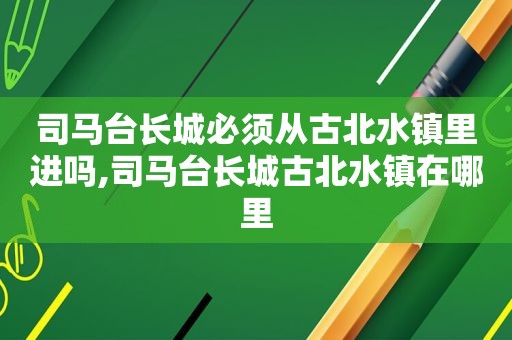 司马台长城必须从古北水镇里进吗,司马台长城古北水镇在哪里