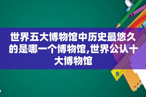 世界五大博物馆中历史最悠久的是哪一个博物馆,世界公认十大博物馆