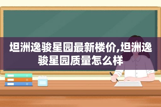 坦洲逸骏星园最新楼价,坦洲逸骏星园质量怎么样