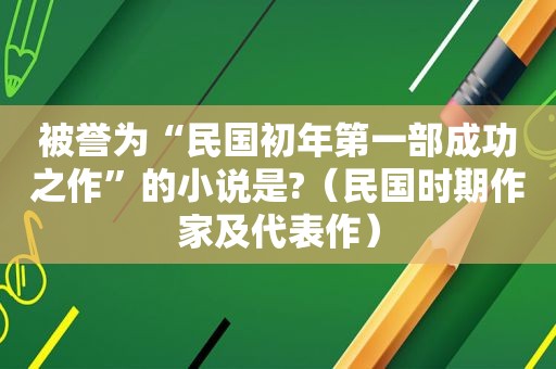 被誉为“民国初年第一部成功之作”的小说是?（民国时期作家及代表作）