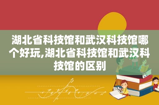 湖北省科技馆和武汉科技馆哪个好玩,湖北省科技馆和武汉科技馆的区别