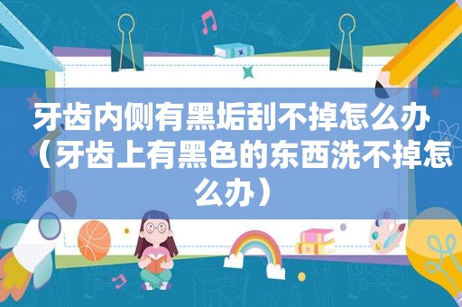 牙齿内侧有黑垢刮不掉怎么办（牙齿上有黑色的东西洗不掉怎么办）