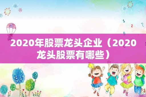 2020年股票龙头企业（2020龙头股票有哪些）