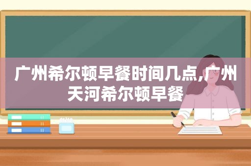 广州希尔顿早餐时间几点,广州天河希尔顿早餐