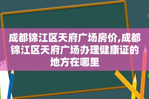 成都锦江区天府广场房价,成都锦江区天府广场办理健康证的地方在哪里