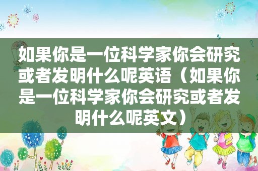 如果你是一位科学家你会研究或者发明什么呢英语（如果你是一位科学家你会研究或者发明什么呢英文）