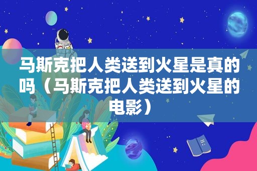 马斯克把人类送到火星是真的吗（马斯克把人类送到火星的电影）