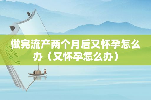 做完流产两个月后又怀孕怎么办（又怀孕怎么办）