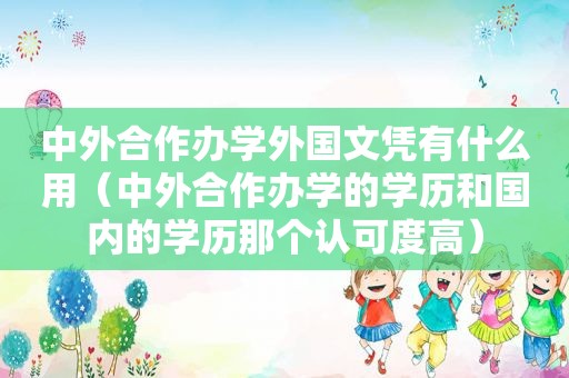 中外合作办学外国文凭有什么用（中外合作办学的学历和国内的学历那个认可度高）