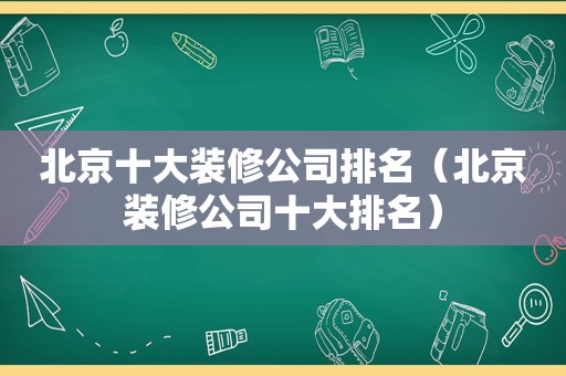 北京十大装修公司排名（北京装修公司十大排名）