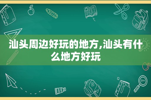 汕头周边好玩的地方,汕头有什么地方好玩