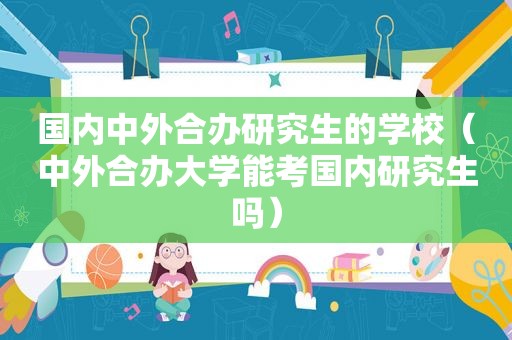 国内中外合办研究生的学校（中外合办大学能考国内研究生吗）