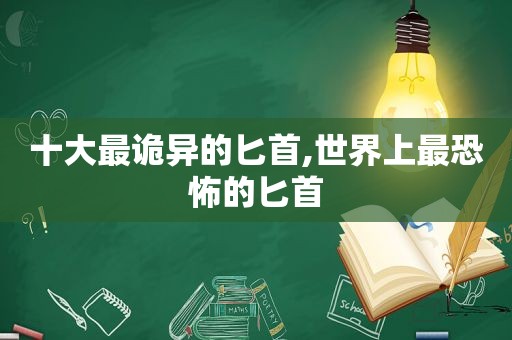 十大最诡异的匕首,世界上最恐怖的匕首