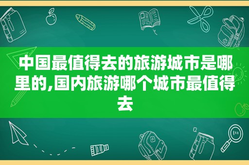 中国最值得去的旅游城市是哪里的,国内旅游哪个城市最值得去