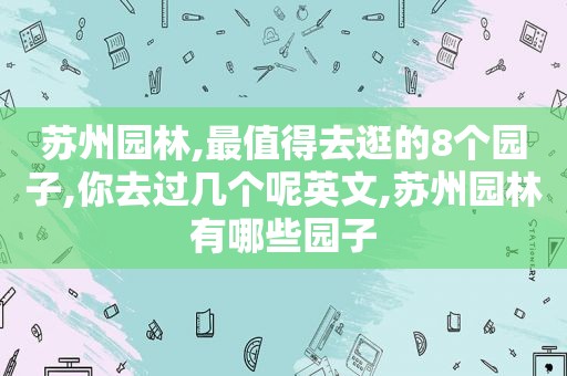 苏州园林,最值得去逛的8个园子,你去过几个呢英文,苏州园林有哪些园子