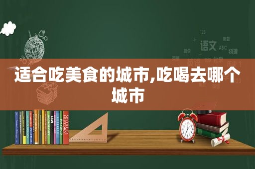 适合吃美食的城市,吃喝去哪个城市