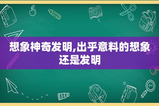 想象神奇发明,出乎意料的想象还是发明