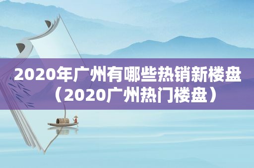 2020年广州有哪些热销新楼盘（2020广州热门楼盘）