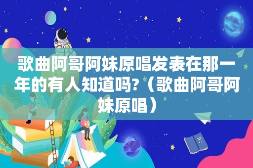 歌曲阿哥阿妹原唱发表在那一年的有人知道吗?（歌曲阿哥阿妹原唱）