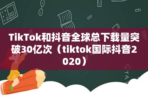 TikTok和抖音全球总下载量突破30亿次（tiktok国际抖音2020）