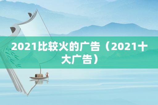 2021比较火的广告（2021十大广告）