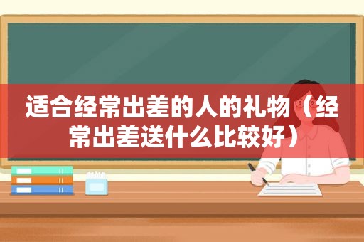 适合经常出差的人的礼物（经常出差送什么比较好）