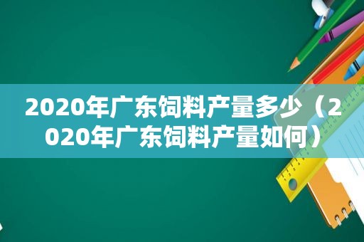 2020年广东饲料产量多少（2020年广东饲料产量如何）