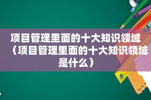 项目管理里面的十大知识领域（项目管理里面的十大知识领域是什么）