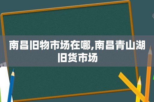 南昌旧物市场在哪,南昌青山湖旧货市场