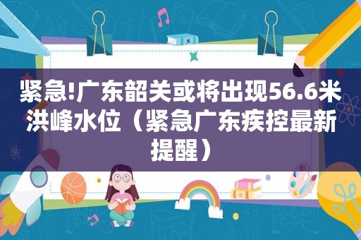 紧急!广东韶关或将出现56.6米洪峰水位（紧急广东疾控最新提醒）