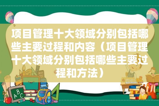 项目管理十大领域分别包括哪些主要过程和内容（项目管理十大领域分别包括哪些主要过程和方法）