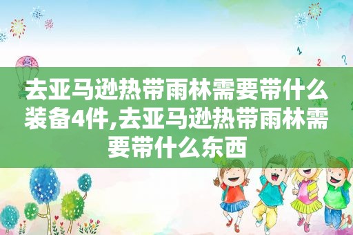 去亚马逊热带雨林需要带什么装备4件,去亚马逊热带雨林需要带什么东西