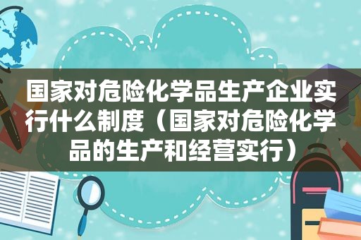 国家对危险化学品生产企业实行什么制度（国家对危险化学品的生产和经营实行）