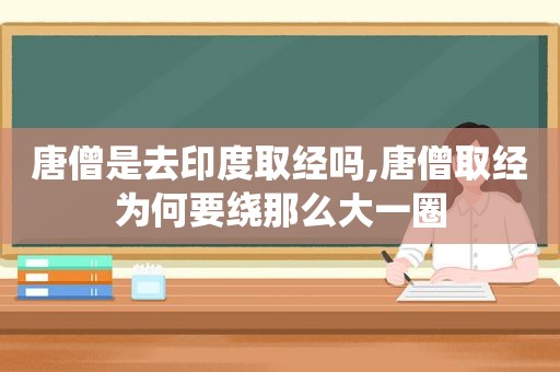 唐僧是去印度取经吗,唐僧取经为何要绕那么大一圈