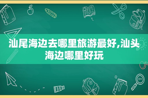 汕尾海边去哪里旅游最好,汕头海边哪里好玩