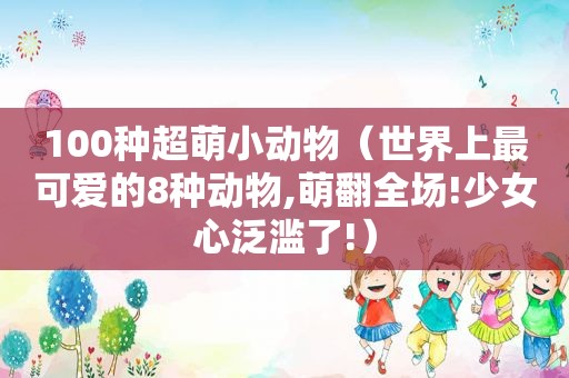 100种超萌小动物（世界上最可爱的8种动物,萌翻全场!少女心泛滥了!）