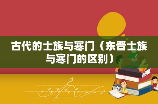 古代的士族与寒门（东晋士族与寒门的区别）