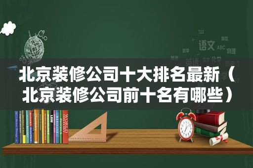 北京装修公司十大排名最新（北京装修公司前十名有哪些）