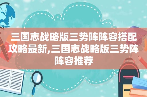 三国志战略版三势阵阵容搭配攻略最新,三国志战略版三势阵阵容推荐