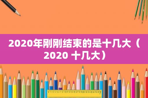 2020年刚刚结束的是十几大（2020 十几大）