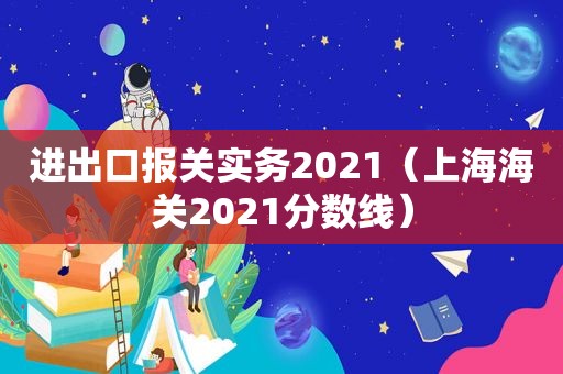 进出口报关实务2021（上海海关2021分数线）